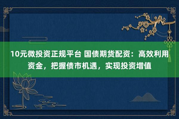 10元微投资正规平台 国债期货配资：高效利用资金，把握债市机遇，实现投资增值