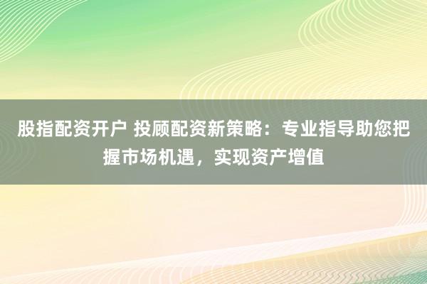 股指配资开户 投顾配资新策略：专业指导助您把握市场机遇，实现资产增值