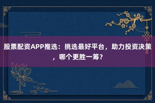 股票配资APP推选：挑选最好平台，助力投资决策，哪个更胜一筹？