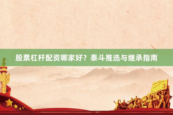 股票杠杆配资哪家好？泰斗推选与继承指南