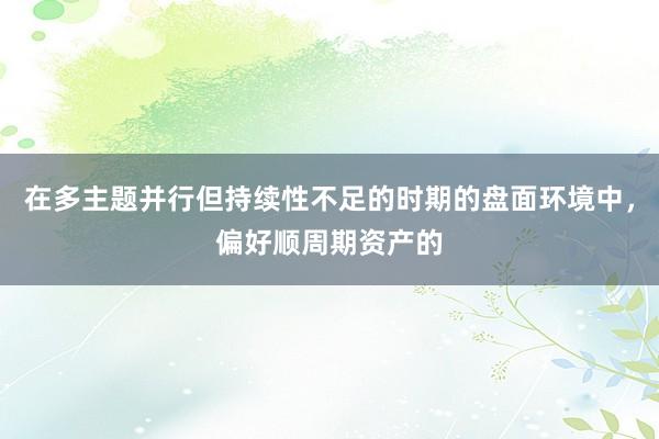 在多主题并行但持续性不足的时期的盘面环境中，偏好顺周期资产的