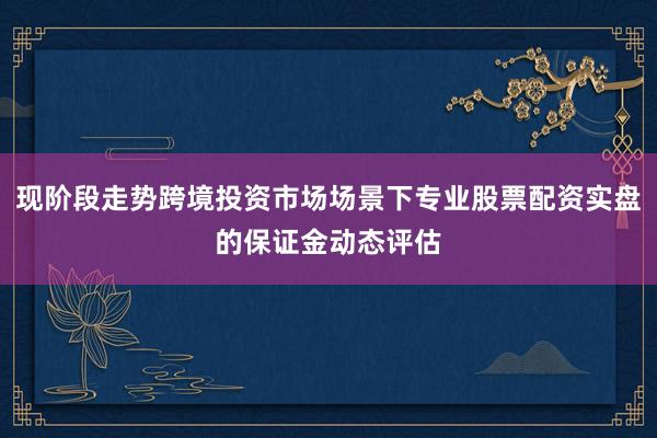 现阶段走势跨境投资市场场景下专业股票配资实盘的保证金动态评估