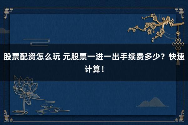 股票配资怎么玩 元股票一进一出手续费多少？快速计算！