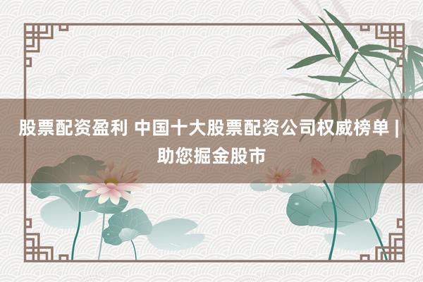 股票配资盈利 中国十大股票配资公司权威榜单 | 助您掘金股市
