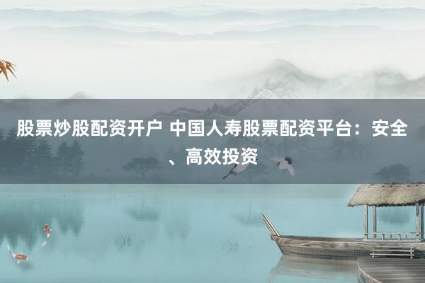 股票炒股配资开户 中国人寿股票配资平台：安全、高效投资