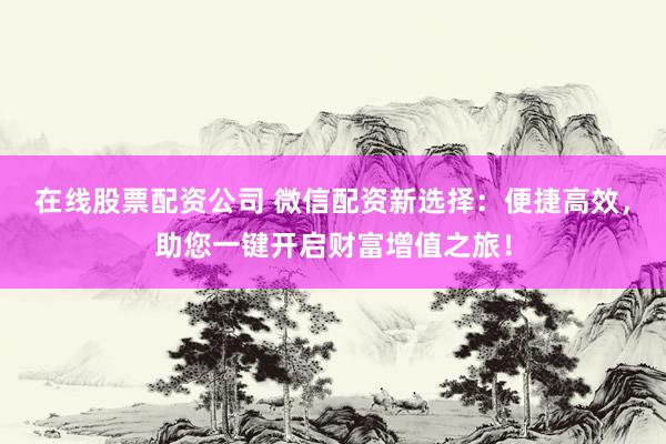 在线股票配资公司 微信配资新选择：便捷高效，助您一键开启财富增值之旅！