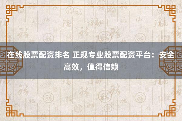 在线股票配资排名 正规专业股票配资平台：安全高效，值得信赖