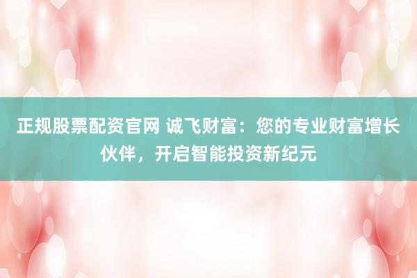 正规股票配资官网 诚飞财富：您的专业财富增长伙伴，开启智能投资新纪元